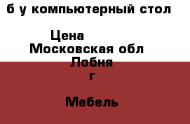 б/у компьютерный стол › Цена ­ 3 500 - Московская обл., Лобня г. Мебель, интерьер » Столы и стулья   . Московская обл.,Лобня г.